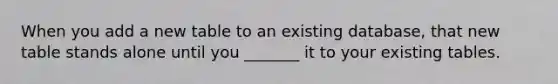 When you add a new table to an existing database, that new table stands alone until you _______ it to your existing tables.