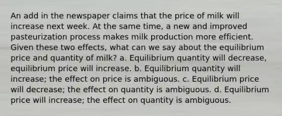 An add in the newspaper claims that the price of milk will increase next week. At the same time, a new and improved pasteurization process makes milk production more efficient. Given these two effects, what can we say about the equilibrium price and quantity of milk? a. Equilibrium quantity will decrease, equilibrium price will increase. b. Equilibrium quantity will increase; the effect on price is ambiguous. c. Equilibrium price will decrease; the effect on quantity is ambiguous. d. Equilibrium price will increase; the effect on quantity is ambiguous.