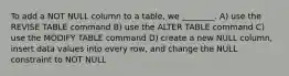 To add a NOT NULL column to a table, we ________. A) use the REVISE TABLE command B) use the ALTER TABLE command C) use the MODIFY TABLE command D) create a new NULL column, insert data values into every row, and change the NULL constraint to NOT NULL