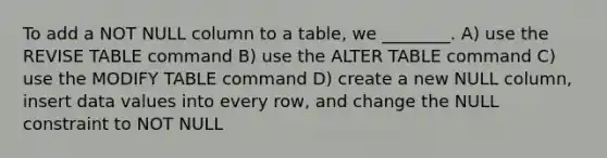 To add a NOT NULL column to a table, we ________. A) use the REVISE TABLE command B) use the ALTER TABLE command C) use the MODIFY TABLE command D) create a new NULL column, insert data values into every row, and change the NULL constraint to NOT NULL