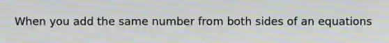 When you add the same number from both sides of an equations