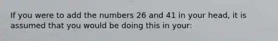 If you were to add the numbers 26 and 41 in your head, it is assumed that you would be doing this in your: