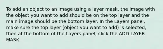 To add an object to an image using a layer mask, the image with the object you want to add should be on the top layer and the main image should be the bottom layer. In the Layers panel, make sure the top layer (object you want to add) is selected, then at the bottom of the Layers panel, click the ADD LAYER MASK