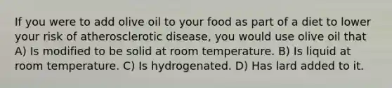 If you were to add olive oil to your food as part of a diet to lower your risk of atherosclerotic disease, you would use olive oil that A) Is modified to be solid at room temperature. B) Is liquid at room temperature. C) Is hydrogenated. D) Has lard added to it.