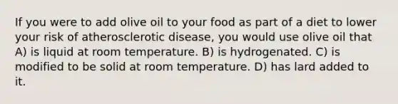 If you were to add olive oil to your food as part of a diet to lower your risk of atherosclerotic disease, you would use olive oil that A) is liquid at room temperature. B) is hydrogenated. C) is modified to be solid at room temperature. D) has lard added to it.