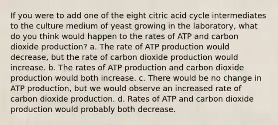 If you were to add one of the eight citric acid cycle intermediates to the culture medium of yeast growing in the laboratory, what do you think would happen to the rates of ATP and carbon dioxide production? a. The rate of ATP production would decrease, but the rate of carbon dioxide production would increase. b. The rates of ATP production and carbon dioxide production would both increase. c. There would be no change in ATP production, but we would observe an increased rate of carbon dioxide production. d. Rates of ATP and carbon dioxide production would probably both decrease.