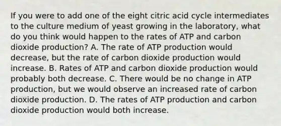 If you were to add one of the eight citric acid cycle intermediates to the culture medium of yeast growing in the laboratory, what do you think would happen to the rates of ATP and carbon dioxide production? A. The rate of <a href='https://www.questionai.com/knowledge/kQXM5vFKbG-atp-production' class='anchor-knowledge'>atp production</a> would decrease, but the rate of carbon dioxide production would increase. B. Rates of ATP and carbon dioxide production would probably both decrease. C. There would be no change in ATP production, but we would observe an increased rate of carbon dioxide production. D. The rates of ATP production and carbon dioxide production would both increase.