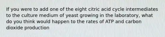 If you were to add one of the eight citric acid cycle intermediates to the culture medium of yeast growing in the laboratory, what do you think would happen to the rates of ATP and carbon dioxide production