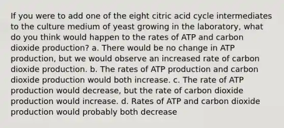 If you were to add one of the eight citric acid cycle intermediates to the culture medium of yeast growing in the laboratory, what do you think would happen to the rates of ATP and carbon dioxide production? a. There would be no change in <a href='https://www.questionai.com/knowledge/kQXM5vFKbG-atp-production' class='anchor-knowledge'>atp production</a>, but we would observe an increased rate of carbon dioxide production. b. The rates of ATP production and carbon dioxide production would both increase. c. The rate of ATP production would decrease, but the rate of carbon dioxide production would increase. d. Rates of ATP and carbon dioxide production would probably both decrease