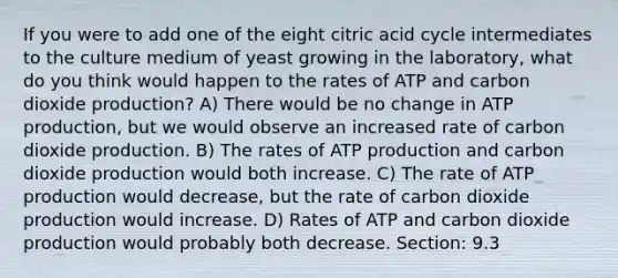 If you were to add one of the eight citric acid cycle intermediates to the culture medium of yeast growing in the laboratory, what do you think would happen to the rates of ATP and carbon dioxide production? A) There would be no change in <a href='https://www.questionai.com/knowledge/kQXM5vFKbG-atp-production' class='anchor-knowledge'>atp production</a>, but we would observe an increased rate of carbon dioxide production. B) The rates of ATP production and carbon dioxide production would both increase. C) The rate of ATP production would decrease, but the rate of carbon dioxide production would increase. D) Rates of ATP and carbon dioxide production would probably both decrease. Section: 9.3