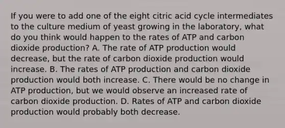 If you were to add one of the eight citric acid cycle intermediates to the culture medium of yeast growing in the laboratory, what do you think would happen to the rates of ATP and carbon dioxide production? A. The rate of ATP production would decrease, but the rate of carbon dioxide production would increase. B. The rates of ATP production and carbon dioxide production would both increase. C. There would be no change in ATP production, but we would observe an increased rate of carbon dioxide production. D. Rates of ATP and carbon dioxide production would probably both decrease.