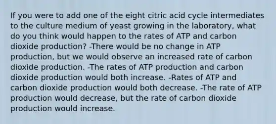 If you were to add one of the eight citric acid cycle intermediates to the culture medium of yeast growing in the laboratory, what do you think would happen to the rates of ATP and carbon dioxide production? -There would be no change in ATP production, but we would observe an increased rate of carbon dioxide production. -The rates of ATP production and carbon dioxide production would both increase. -Rates of ATP and carbon dioxide production would both decrease. -The rate of ATP production would decrease, but the rate of carbon dioxide production would increase.