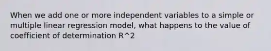 When we add one or more independent variables to a simple or multiple linear regression model, what happens to the value of coefficient of determination R^2