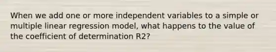 When we add one or more independent variables to a simple or multiple linear regression model, what happens to the value of the coefficient of determination R2?