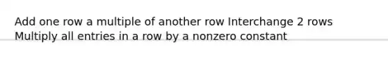 Add one row a multiple of another row Interchange 2 rows Multiply all entries in a row by a nonzero constant