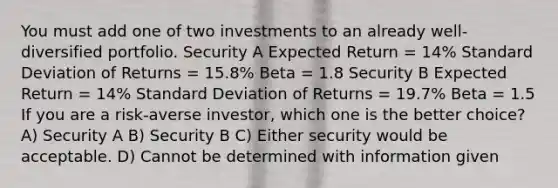 You must add one of two investments to an already well- diversified portfolio. Security A Expected Return = 14% Standard Deviation of Returns = 15.8% Beta = 1.8 Security B Expected Return = 14% Standard Deviation of Returns = 19.7% Beta = 1.5 If you are a risk-averse investor, which one is the better choice? A) Security A B) Security B C) Either security would be acceptable. D) Cannot be determined with information given