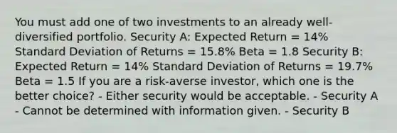 You must add one of two investments to an already well- diversified portfolio. Security A: Expected Return = 14% Standard Deviation of Returns = 15.8% Beta = 1.8 Security B: Expected Return = 14% Standard Deviation of Returns = 19.7% Beta = 1.5 If you are a risk-averse investor, which one is the better choice? - Either security would be acceptable. - Security A - Cannot be determined with information given. - Security B