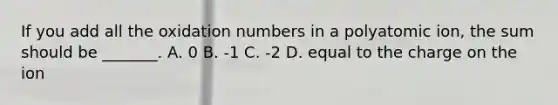 If you add all the oxidation numbers in a polyatomic ion, the sum should be _______. A. 0 B. -1 C. -2 D. equal to the charge on the ion