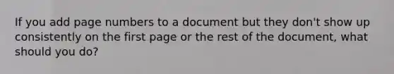 If you add page numbers to a document but they don't show up consistently on the first page or the rest of the document, what should you do?