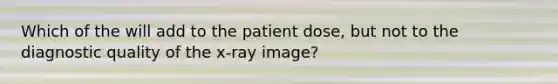 Which of the will add to the patient dose, but not to the diagnostic quality of the x-ray image?