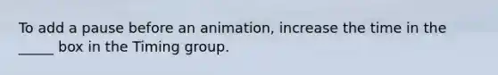 To add a pause before an animation, increase the time in the _____ box in the Timing group.