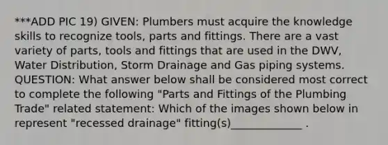 ***ADD PIC 19) GIVEN: Plumbers must acquire the knowledge skills to recognize tools, parts and fittings. There are a vast variety of parts, tools and fittings that are used in the DWV, Water Distribution, Storm Drainage and Gas piping systems. QUESTION: What answer below shall be considered most correct to complete the following "Parts and Fittings of the Plumbing Trade" related statement: Which of the images shown below in represent "recessed drainage" fitting(s)_____________ .