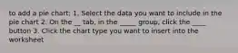 to add a pie chart: 1. Select the data you want to include in the pie chart 2. On the __ tab, in the _____ group, click the ____ button 3. Click the chart type you want to insert into the worksheet