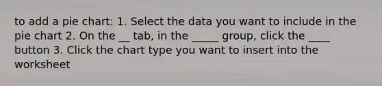 to add a pie chart: 1. Select the data you want to include in the pie chart 2. On the __ tab, in the _____ group, click the ____ button 3. Click the chart type you want to insert into the worksheet