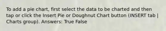 To add a pie chart, first select the data to be charted and then tap or click the Insert Pie or Doughnut Chart button (INSERT tab | Charts group). Answers: True False