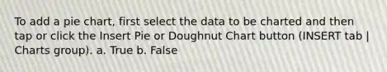 To add a <a href='https://www.questionai.com/knowledge/kDrHXijglR-pie-chart' class='anchor-knowledge'>pie chart</a>, first select the data to be charted and then tap or click the Insert Pie or Doughnut Chart button (INSERT tab | Charts group). a. True b. False