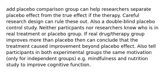 add placebo comparison group can help researchers separate placebo effect from the true effect if the therapy. Careful research design can rule these out. Also a double-blind placebo control study. Neither particpants nor researchers know who is in real treatment or placebo group. If real drug/therapy group improves more than placebo then can conclude that the treatment caused improvement beyond placebo effect. Also tell participants in both experimental groups the same motivation (only for independent groups) e.g. mindfulness and nutrition study to improve cognitive function.