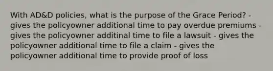 With AD&D policies, what is the purpose of the Grace Period? - gives the policyowner additional time to pay overdue premiums - gives the policyowner additinal time to file a lawsuit - gives the policyowner additional time to file a claim - gives the policyowner additional time to provide proof of loss