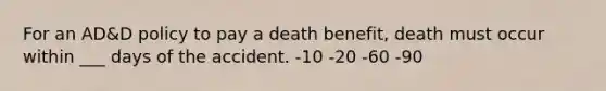 For an AD&D policy to pay a death benefit, death must occur within ___ days of the accident. -10 -20 -60 -90