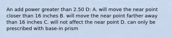 An add power greater than 2.50 D: A. will move the near point closer than 16 inches B. will move the near point farther away than 16 inches C. will not affect the near point D. can only be prescribed with base-in prism