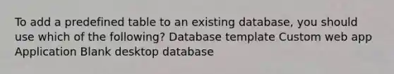 To add a predefined table to an existing database, you should use which of the following? Database template Custom web app Application Blank desktop database