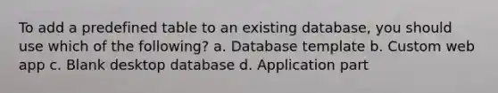 To add a predefined table to an existing database, you should use which of the following? a. Database template b. Custom web app c. Blank desktop database d. Application part