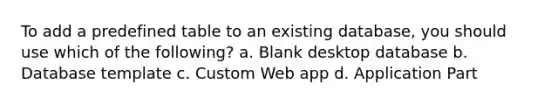 To add a predefined table to an existing database, you should use which of the following? a. Blank desktop database b. Database template c. Custom Web app d. Application Part