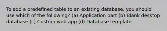 To add a predefined table to an existing database, you should use which of the following? (a) Application part (b) Blank desktop database (c) Custom web app (d) Database template