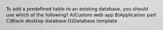 To add a predefined table to an existing database, you should use which of the following? A)Custom web app B)Application part C)Blank desktop database D)Database template