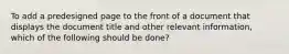 To add a predesigned page to the front of a document that displays the document title and other relevant information, which of the following should be done?