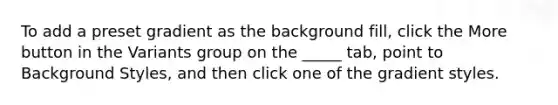 To add a preset gradient as the background fill, click the More button in the Variants group on the _____ tab, point to Background Styles, and then click one of the gradient styles.
