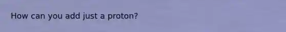 How can you add just a proton?