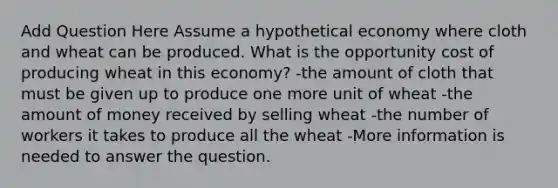 Add Question Here Assume a hypothetical economy where cloth and wheat can be produced. What is the opportunity cost of producing wheat in this economy? -the amount of cloth that must be given up to produce one more unit of wheat -the amount of money received by selling wheat -the number of workers it takes to produce all the wheat -More information is needed to answer the question.