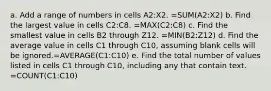 a. Add a range of numbers in cells A2:X2. =SUM(A2:X2) b. Find the largest value in cells C2:C8. =MAX(C2:C8) c. Find the smallest value in cells B2 through Z12. =MIN(B2:Z12) d. Find the average value in cells C1 through C10, assuming blank cells will be ignored.=AVERAGE(C1:C10) e. Find the total number of values listed in cells C1 through C10, including any that contain text. =COUNT(C1:C10)