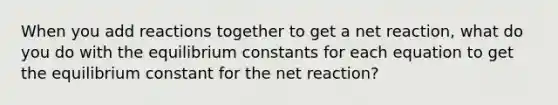 When you add reactions together to get a net reaction, what do you do with the equilibrium constants for each equation to get the equilibrium constant for the net reaction?