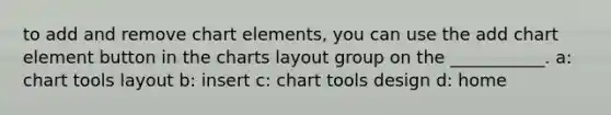 to add and remove chart elements, you can use the add chart element button in the charts layout group on the ___________. a: chart tools layout b: insert c: chart tools design d: home