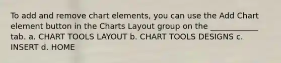 To add and remove chart elements, you can use the Add Chart element button in the Charts Layout group on the ____________ tab. a. CHART TOOLS LAYOUT b. CHART TOOLS DESIGNS c. INSERT d. HOME