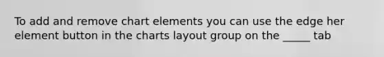 To add and remove chart elements you can use the edge her element button in the charts layout group on the _____ tab
