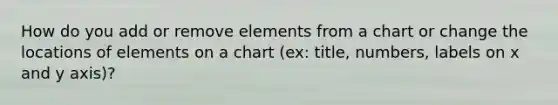 How do you add or remove elements from a chart or change the locations of elements on a chart (ex: title, numbers, labels on x and y axis)?