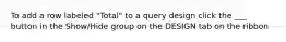 To add a row labeled "Total" to a query design click the ___ button in the Show/Hide group on the DESIGN tab on the ribbon